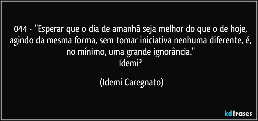 044 - "Esperar que o dia de amanhã seja melhor do que o de hoje, agindo da mesma forma, sem tomar iniciativa nenhuma diferente, é, no mínimo, uma grande ignorância." 
Idemi® (Idemi Caregnato)