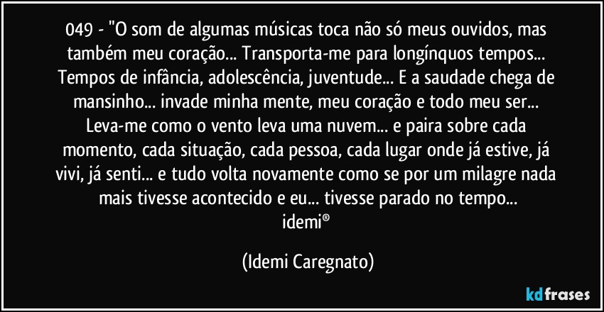 049 - "O som de algumas músicas toca não só meus ouvidos, mas também meu coração... Transporta-me para longínquos tempos... Tempos de infância, adolescência, juventude... E a saudade chega de mansinho... invade minha mente, meu coração e todo meu ser... Leva-me como o vento leva uma nuvem... e paira sobre cada momento, cada situação, cada pessoa, cada lugar onde já estive, já vivi, já senti... e tudo volta novamente como se por um milagre nada mais tivesse acontecido e eu... tivesse parado no tempo...
idemi® (Idemi Caregnato)