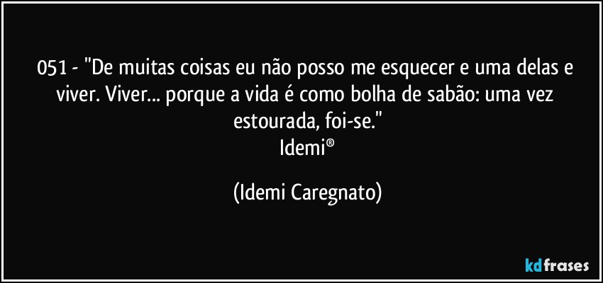 051 - "De muitas coisas eu não posso me esquecer e uma delas e viver. Viver... porque a vida é como bolha de sabão: uma vez estourada, foi-se."
 Idemi® (Idemi Caregnato)