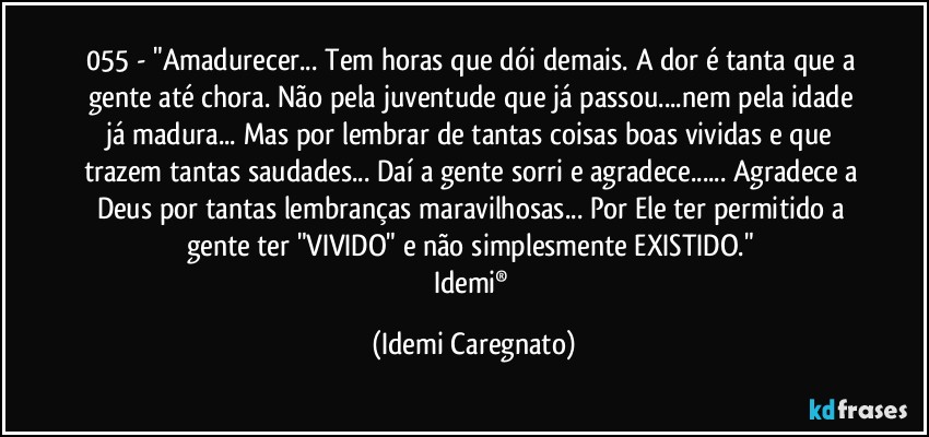 055 - "Amadurecer... Tem horas que dói demais. A dor é tanta que a gente até chora. Não pela juventude que já passou...nem pela idade já madura... Mas por lembrar de tantas coisas boas vividas e que trazem tantas saudades... Daí a gente sorri e agradece... Agradece a Deus por tantas lembranças maravilhosas... Por Ele ter permitido a gente ter "VIVIDO" e não simplesmente EXISTIDO." 
Idemi® (Idemi Caregnato)