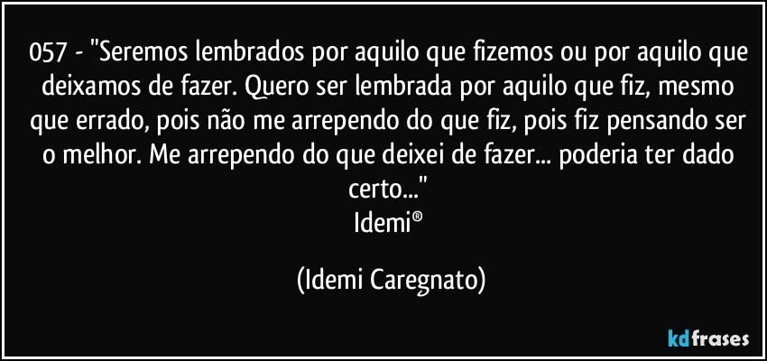 057 - "Seremos lembrados por aquilo que fizemos ou por aquilo que deixamos de fazer. Quero ser lembrada por aquilo que fiz, mesmo que errado, pois não me arrependo do que fiz, pois fiz pensando ser o melhor. Me arrependo do que deixei de fazer... poderia ter dado certo..." 
Idemi® (Idemi Caregnato)