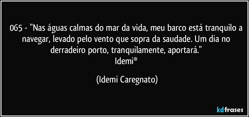 065 - "Nas águas calmas do mar da vida, meu barco está tranquilo a navegar, levado pelo vento que sopra da saudade. Um dia no derradeiro porto, tranquilamente, aportará." 
Idemi® (Idemi Caregnato)