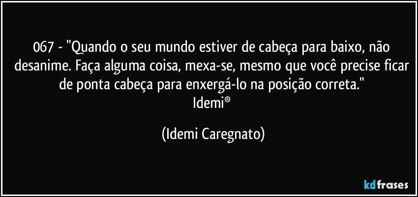 067 - "Quando o seu mundo estiver de cabeça para baixo, não desanime. Faça alguma coisa, mexa-se, mesmo que você precise ficar de ponta cabeça para enxergá-lo na posição correta." 
Idemi® (Idemi Caregnato)