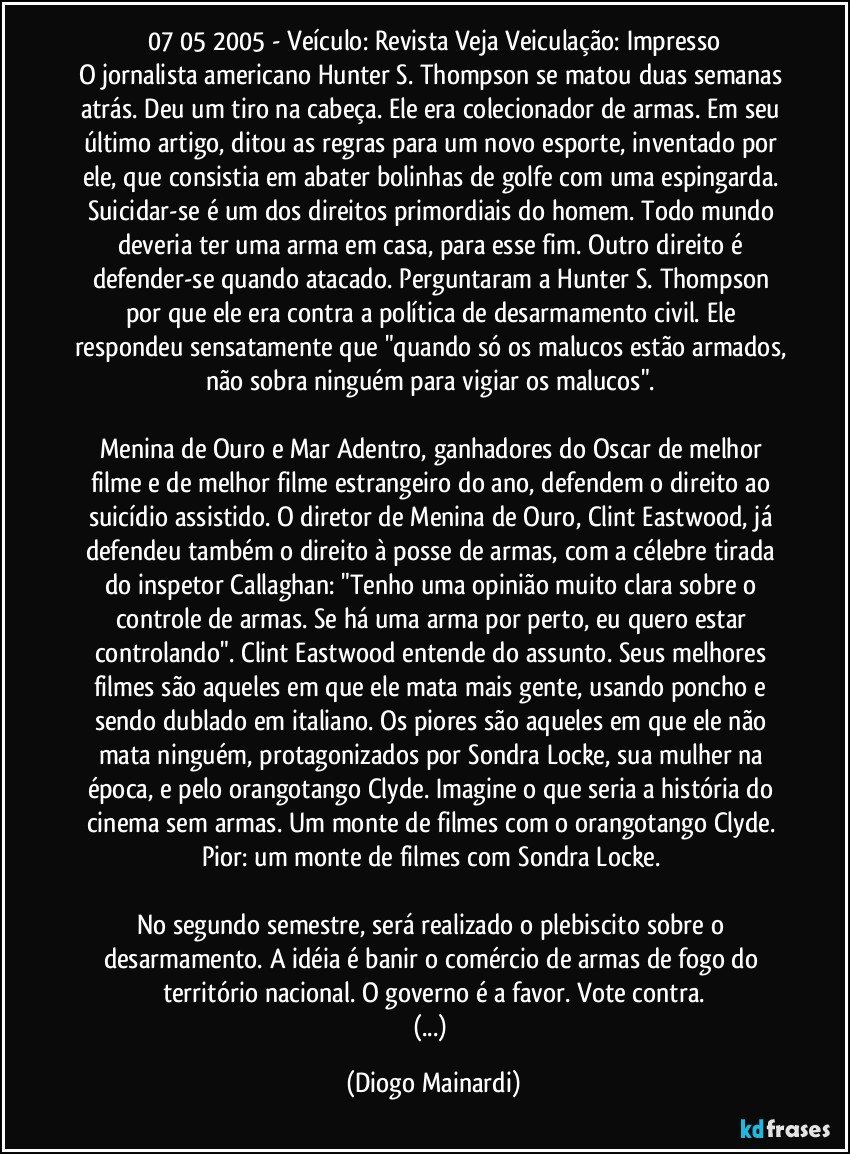 07/05/2005 - Veículo: Revista Veja / Veiculação: Impresso
O jornalista americano Hunter S. Thompson se matou duas semanas atrás. Deu um tiro na cabeça. Ele era colecionador de armas. Em seu último artigo, ditou as regras para um novo esporte, inventado por ele, que consistia em abater bolinhas de golfe com uma espingarda. Suicidar-se é um dos direitos primordiais do homem. Todo mundo deveria ter uma arma em casa, para esse fim. Outro direito é defender-se quando atacado. Perguntaram a Hunter S. Thompson por que ele era contra a política de desarmamento civil. Ele respondeu sensatamente que "quando só os malucos estão armados, não sobra ninguém para vigiar os malucos".
Menina de Ouro e Mar Adentro, ganhadores do Oscar de melhor filme e de melhor filme estrangeiro do ano, defendem o direito ao suicídio assistido. O diretor de Menina de Ouro, Clint Eastwood, já defendeu também o direito à posse de armas, com a célebre tirada do inspetor Callaghan: "Tenho uma opinião muito clara sobre o controle de armas. Se há uma arma por perto, eu quero estar controlando". Clint Eastwood entende do assunto. Seus melhores filmes são aqueles em que ele mata mais gente, usando poncho e sendo dublado em italiano. Os piores são aqueles em que ele não mata ninguém, protagonizados por Sondra Locke, sua mulher na época, e pelo orangotango Clyde. Imagine o que seria a história do cinema sem armas. Um monte de filmes com o orangotango Clyde. Pior: um monte de filmes com Sondra Locke.
No segundo semestre, será realizado o plebiscito sobre o desarmamento. A idéia é banir o comércio de armas de fogo do território nacional. O governo é a favor. Vote contra.
(...) (Diogo Mainardi)