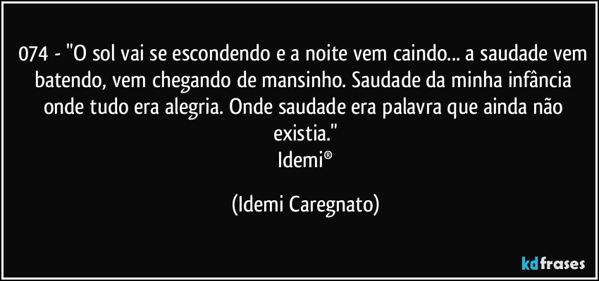 074 - "O sol vai se escondendo e a noite vem caindo... a saudade vem batendo, vem chegando de mansinho. Saudade da minha infância onde tudo era alegria. Onde saudade era palavra que ainda não existia."
 Idemi® (Idemi Caregnato)