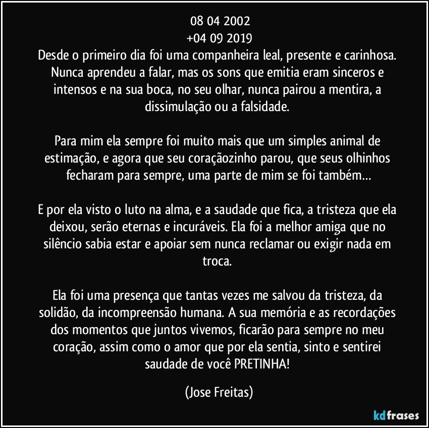 ☆08/04/2002
+04/09/2019
Desde o primeiro dia foi uma companheira leal, presente e carinhosa. Nunca aprendeu a falar, mas os sons que emitia eram sinceros e intensos e na sua boca, no seu olhar, nunca pairou a mentira, a dissimulação ou a falsidade. 

Para mim ela sempre foi muito mais que um simples animal de estimação, e agora que seu coraçãozinho parou, que seus olhinhos fecharam para sempre, uma parte de mim se foi também…

E por ela visto o luto na alma, e a saudade que fica, a tristeza que ela deixou, serão eternas e incuráveis. Ela foi a melhor amiga que no silêncio sabia estar e apoiar sem nunca reclamar ou exigir nada em troca. 

Ela foi uma presença que tantas vezes me salvou da tristeza, da solidão, da incompreensão humana. A sua memória e as recordações dos momentos que juntos vivemos, ficarão para sempre no meu coração, assim como o amor que por ela sentia, sinto e sentirei saudade de você PRETINHA! (Jose Freitas)