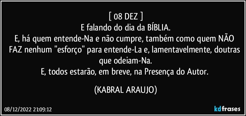 [ 08/DEZ ]
E falando do dia da BÍBLIA.
E, há quem entende-Na e não cumpre, também como quem NÃO FAZ nenhum "esforço" para entende-La e, lamentavelmente, doutras que odeiam-Na.
E, todos estarão, em breve, na Presença do Autor. (KABRAL ARAUJO)