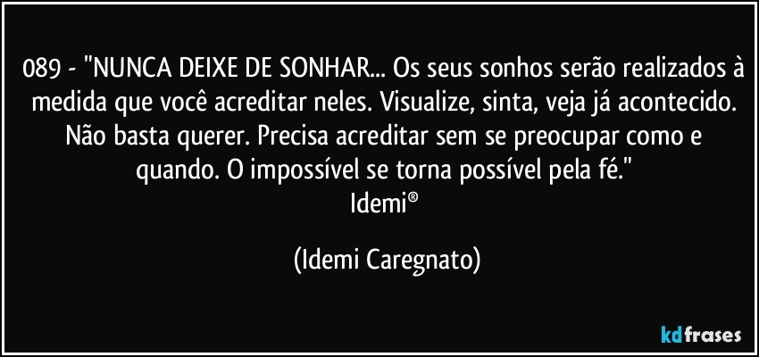 089 - "NUNCA DEIXE DE SONHAR... Os seus sonhos serão realizados à medida que você acreditar neles. Visualize, sinta, veja já acontecido. Não basta querer. Precisa acreditar sem se preocupar como e quando. O impossível se torna possível pela fé." 
Idemi® (Idemi Caregnato)