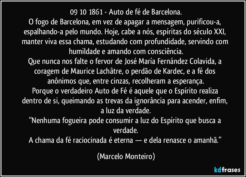 09/10/1861 - Auto de fé de Barcelona.
O fogo de Barcelona, em vez de apagar a mensagem, purificou-a, espalhando-a pelo mundo. Hoje, cabe a nós, espíritas do século XXI, manter viva essa chama, estudando com profundidade, servindo com humildade e amando com consciência.
Que nunca nos falte o fervor de José María Fernández Colavida, a coragem de Maurice Lachâtre, o perdão de Kardec, e a fé dos anônimos que, entre cinzas, recolheram a esperança.
Porque o verdadeiro Auto de Fé é aquele que o Espírito realiza dentro de si, queimando as trevas da ignorância para acender, enfim, a luz da verdade.
“Nenhuma fogueira pode consumir a luz do Espírito que busca a verdade.
A chama da fé raciocinada é eterna — e dela renasce o amanhã.” (Marcelo Monteiro)