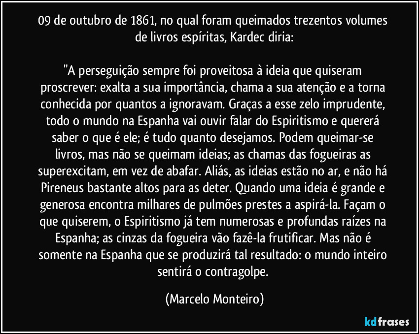 09 de outubro de 1861, no qual foram queimados trezentos volumes de livros espíritas, Kardec diria:
"A perseguição sempre foi proveitosa à ideia que quiseram proscrever: exalta a sua importância, chama a sua atenção e a torna conhecida por quantos a ignoravam. Graças a esse zelo imprudente, todo o mundo na Espanha vai ouvir falar do Espiritismo e quererá saber o que é ele; é tudo quanto desejamos. Podem queimar-se livros, mas não se queimam ideias; as chamas das fogueiras as superexcitam, em vez de abafar. Aliás, as ideias estão no ar, e não há Pireneus bastante altos para as deter. Quando uma ideia é grande e generosa encontra milhares de pulmões prestes a aspirá-la. Façam o que quiserem, o Espiritismo já tem numerosas e profundas raízes na Espanha; as cinzas da fogueira vão fazê-la frutificar. Mas não é somente na Espanha que se produzirá tal resultado: o mundo inteiro sentirá o contragolpe. (Marcelo Monteiro)