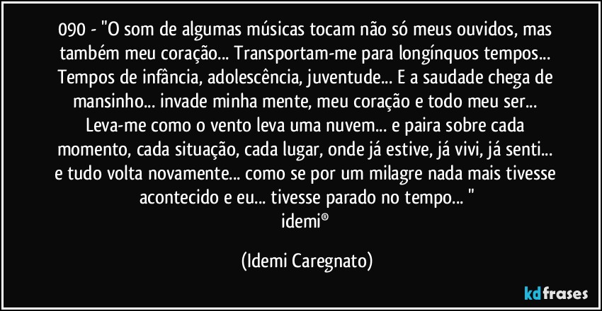 090 - "O som de algumas músicas tocam não só meus ouvidos, mas também meu coração... Transportam-me para longínquos tempos... Tempos de infância, adolescência, juventude... E a saudade chega de mansinho... invade minha mente, meu coração e todo meu ser... Leva-me como o vento leva uma nuvem... e paira sobre cada momento, cada situação, cada lugar, onde já estive, já vivi, já senti... e tudo volta novamente... como se por um milagre nada mais tivesse acontecido e eu... tivesse parado no tempo... "
idemi® (Idemi Caregnato)