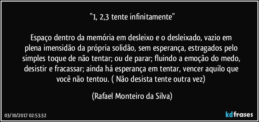 "1, 2,3 tente infinitamente"

Espaço dentro da memória em desleixo e o desleixado, vazio em plena imensidão da própria solidão, sem esperança, estragados pelo simples toque de não tentar; ou de parar; fluindo a emoção do medo, desistir e fracassar; ainda há esperança em tentar, vencer aquilo que você não tentou. ( Não desista tente outra vez) (Rafael Monteiro da Silva)