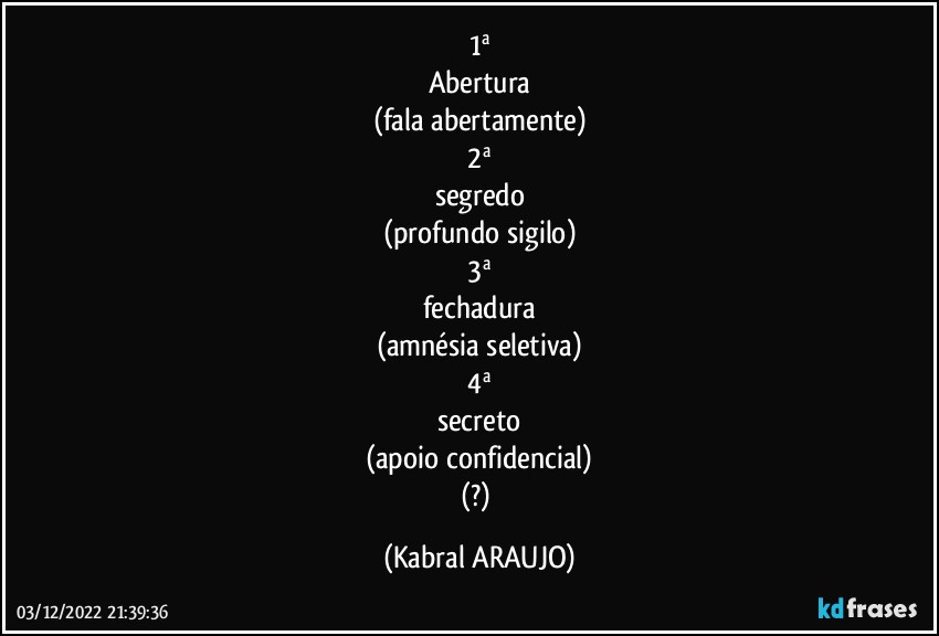 1ª
Abertura
(fala abertamente)
2ª
segredo
(profundo sigilo)
3ª
fechadura
(amnésia seletiva)
4ª
secreto
(apoio confidencial)
(?) (KABRAL ARAUJO)