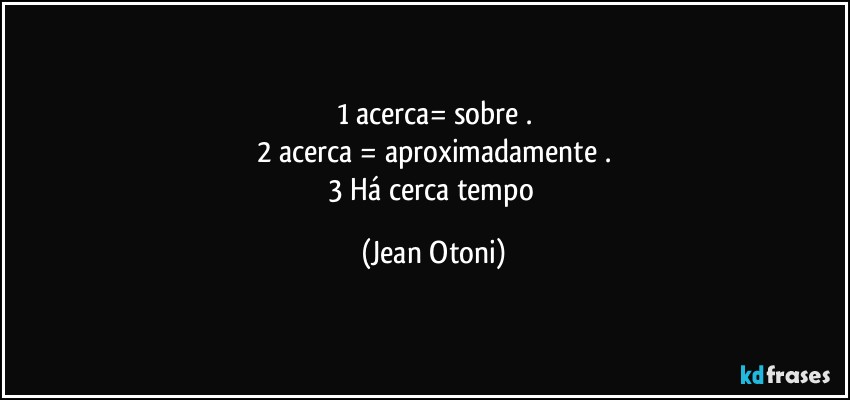 1 acerca= sobre  .
2 acerca =   aproximadamente .
3 Há cerca / tempo (Jean Otoni)