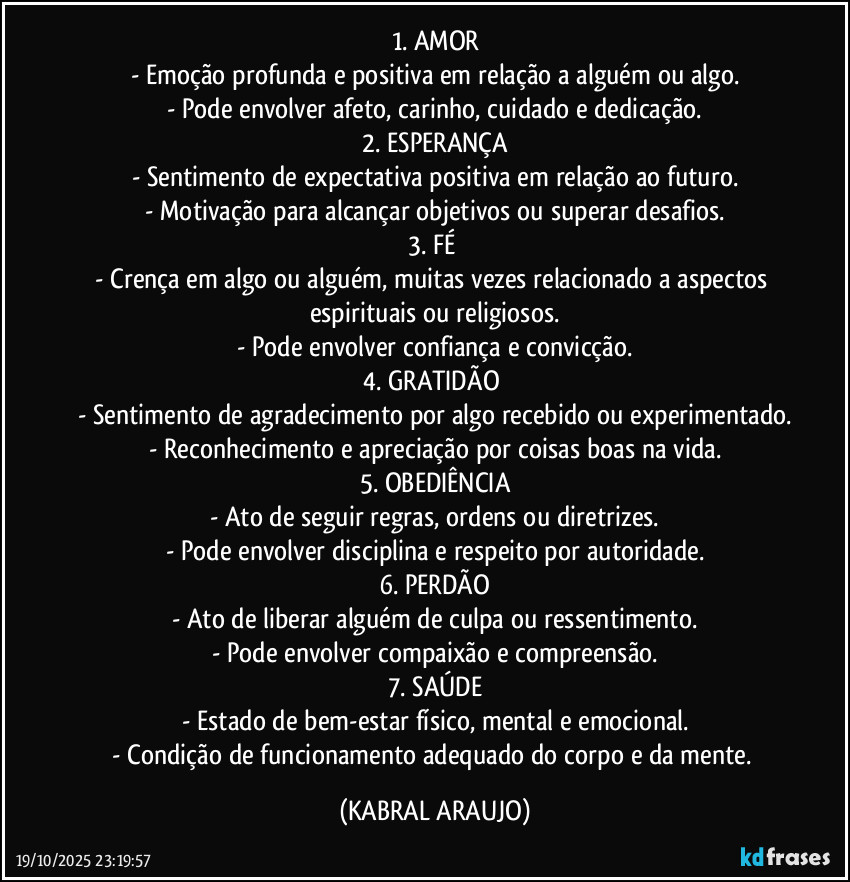 1. AMOR
- Emoção profunda e positiva em relação a alguém ou algo.
- Pode envolver afeto, carinho, cuidado e dedicação.
2. ESPERANÇA
- Sentimento de expectativa positiva em relação ao futuro.
- Motivação para alcançar objetivos ou superar desafios.
3. FÉ 
- Crença em algo ou alguém, muitas vezes relacionado a aspectos espirituais ou religiosos.
- Pode envolver confiança e convicção.
4. GRATIDÃO 
- Sentimento de agradecimento por algo recebido ou experimentado.
- Reconhecimento e apreciação por coisas boas na vida.
5. OBEDIÊNCIA
- Ato de seguir regras, ordens ou diretrizes.
- Pode envolver disciplina e respeito por autoridade.
6. PERDÃO
- Ato de liberar alguém de culpa ou ressentimento.
- Pode envolver compaixão e compreensão.
7. SAÚDE
- Estado de bem-estar físico, mental e emocional.
- Condição de funcionamento adequado do corpo e da mente. (KABRAL ARAUJO)