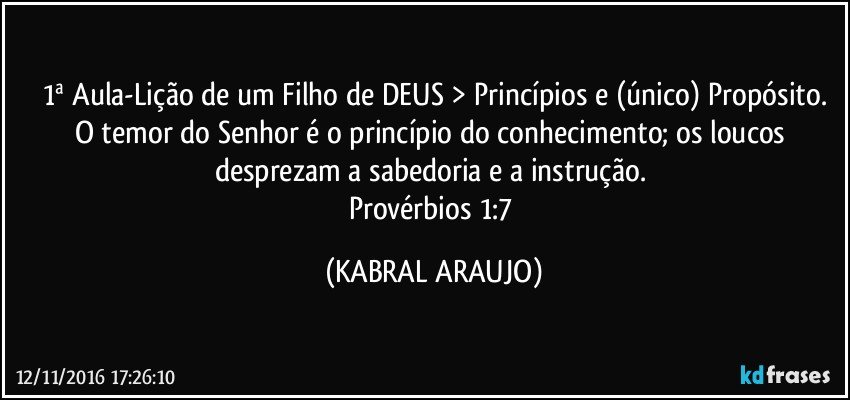 1ª Aula-Lição de um Filho de DEUS > Princípios e (único) Propósito.
O temor do Senhor é o princípio do conhecimento; os loucos desprezam a sabedoria e a instrução. 
Provérbios 1:7 (KABRAL ARAUJO)