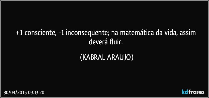 +1 consciente, -1 inconsequente; na matemática da vida, assim deverá fluir. (KABRAL ARAUJO)