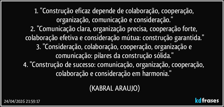 1. "Construção eficaz depende de colaboração, cooperação, organização, comunicação e consideração."
2. "Comunicação clara, organização precisa, cooperação forte, colaboração efetiva e consideração mútua: construção garantida."
3. "Consideração, colaboração, cooperação, organização e comunicação: pilares da construção sólida."
4. "Construção de sucesso: comunicação, organização, cooperação, colaboração e consideração em harmonia." (KABRAL ARAUJO)