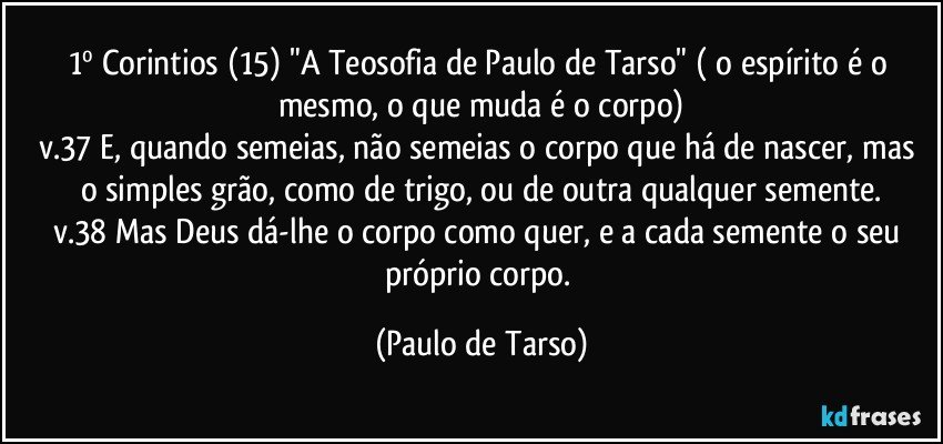 1º Corintios (15) "A Teosofia de Paulo de Tarso" ( o espírito é o mesmo, o que muda é o corpo)
v.37  E, quando semeias, não semeias o corpo que há de nascer, mas o simples grão, como de trigo, ou de outra qualquer semente.
v.38  Mas Deus dá-lhe o corpo como quer, e a cada semente o seu próprio corpo. (Paulo de Tarso)