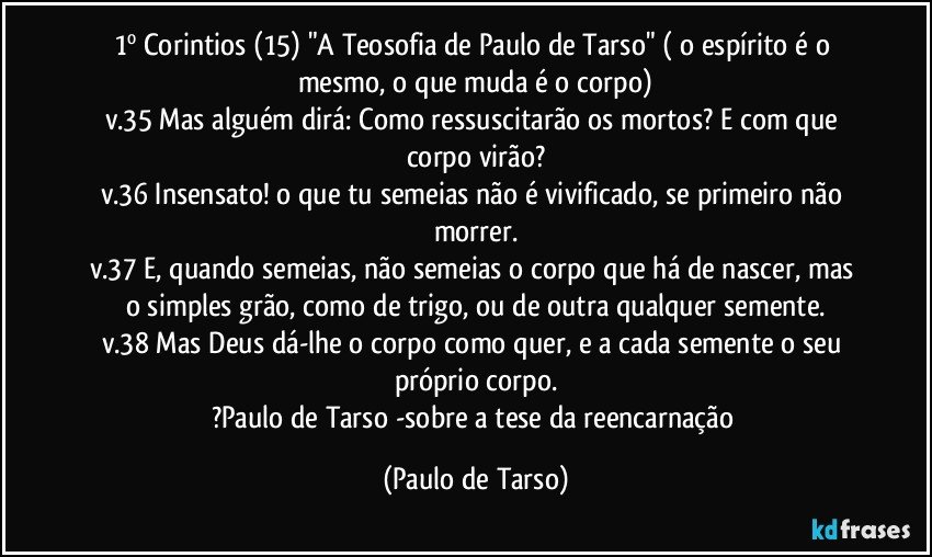 1º Corintios (15) "A Teosofia de Paulo de Tarso" ( o espírito é o mesmo, o que muda é o corpo)
v.35  Mas alguém dirá: Como ressuscitarão os mortos? E com que corpo virão?
v.36  Insensato! o que tu semeias não é vivificado, se primeiro não morrer.
v.37  E, quando semeias, não semeias o corpo que há de nascer, mas o simples grão, como de trigo, ou de outra qualquer semente.
v.38  Mas Deus dá-lhe o corpo como quer, e a cada semente o seu próprio corpo.
?Paulo de Tarso -sobre a tese da reencarnação (Paulo de Tarso)