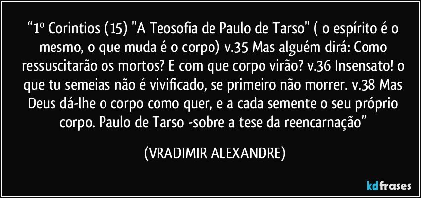 “1º Corintios (15) "A Teosofia de Paulo de Tarso" ( o espírito é o mesmo, o que muda é o corpo) v.35 Mas alguém dirá: Como ressuscitarão os mortos? E com que corpo virão? v.36 Insensato! o que tu semeias não é vivificado, se primeiro não morrer. v.38 Mas Deus dá-lhe o corpo como quer, e a cada semente o seu próprio corpo. Paulo de Tarso -sobre a tese da reencarnação” (VRADIMIR ALEXANDRE)