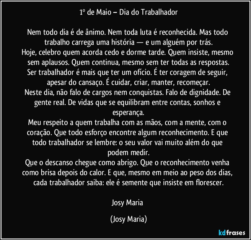 1º de Maio – Dia do Trabalhador

Nem todo dia é de ânimo. Nem toda luta é reconhecida. Mas todo trabalho carrega uma história — e um alguém por trás.
Hoje, celebro quem acorda cedo e dorme tarde. Quem insiste, mesmo sem aplausos. Quem continua, mesmo sem ter todas as respostas.
Ser trabalhador é mais que ter um ofício. É ter coragem de seguir, apesar do cansaço. É cuidar, criar, manter, recomeçar.
Neste dia, não falo de cargos nem conquistas. Falo de dignidade. De gente real. De vidas que se equilibram entre contas, sonhos e esperança.
Meu respeito a quem trabalha com as mãos, com a mente, com o coração. Que todo esforço encontre algum reconhecimento. E que todo trabalhador se lembre: o seu valor vai muito além do que podem medir.
Que o descanso chegue como abrigo. Que o reconhecimento venha como brisa depois do calor. E que, mesmo em meio ao peso dos dias, cada trabalhador saiba: ele é semente que insiste em florescer.

Josy Maria (Josy Maria)