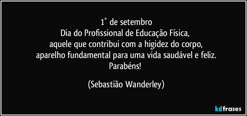 1° de setembro
Dia do Profissional de Educação Física, 
aquele que contribui com a higidez do corpo,
aparelho fundamental para uma vida saudável e feliz.
Parabéns! (Sebastião Wanderley)