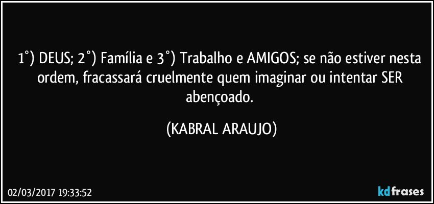 1°) DEUS; 2°) Família e 3°) Trabalho e AMIGOS; se não estiver nesta ordem, fracassará cruelmente quem imaginar ou intentar SER abençoado. (KABRAL ARAUJO)