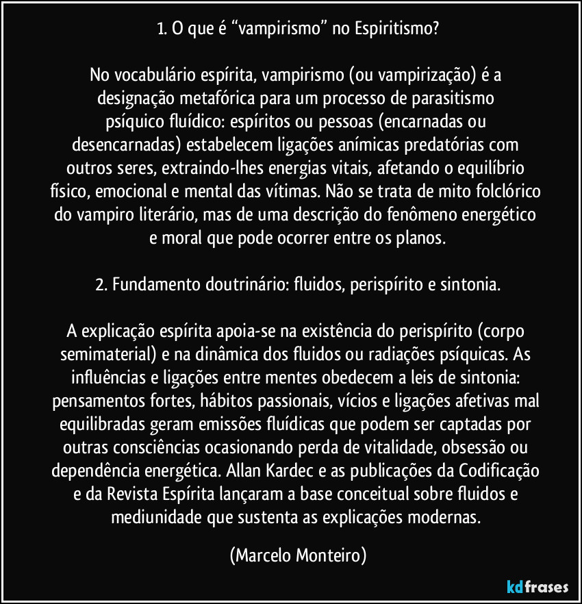 1. O que é “vampirismo” no Espiritismo?
No vocabulário espírita, vampirismo (ou vampirização) é a designação metafórica para um processo de parasitismo psíquico/fluídico: espíritos ou pessoas (encarnadas ou desencarnadas) estabelecem ligações anímicas predatórias com outros seres, extraindo-lhes energias vitais, afetando o equilíbrio físico, emocional e mental das vítimas. Não se trata de mito folclórico do vampiro literário, mas de uma descrição do fenômeno energético e moral que pode ocorrer entre os planos.
2. Fundamento doutrinário: fluidos, perispírito e sintonia.
A explicação espírita apoia-se na existência do perispírito (corpo semimaterial) e na dinâmica dos fluidos ou radiações psíquicas. As influências e ligações entre mentes obedecem a leis de sintonia: pensamentos fortes, hábitos passionais, vícios e ligações afetivas mal equilibradas geram emissões fluídicas que podem ser captadas por outras consciências ocasionando perda de vitalidade, obsessão ou dependência energética. Allan Kardec e as publicações da Codificação e da Revista Espírita lançaram a base conceitual sobre fluidos e mediunidade que sustenta as explicações modernas. (Marcelo Monteiro)