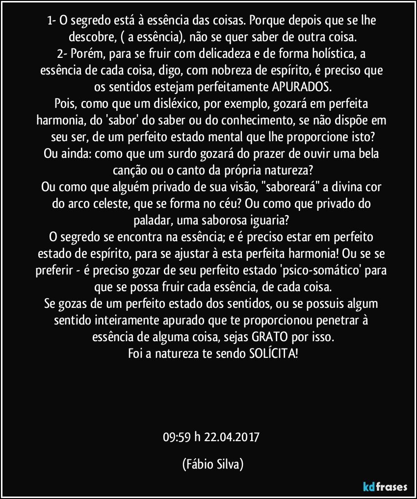 1- O segredo está à essência das coisas. Porque depois que se lhe descobre, ( a essência), não se quer saber de outra coisa.
2- Porém, para se fruir com delicadeza e de forma holística, a essência de cada coisa, digo, com nobreza de espírito, é preciso que os sentidos estejam perfeitamente APURADOS.
Pois, como que um disléxico, por exemplo, gozará em perfeita harmonia, do 'sabor' do saber ou do conhecimento, se não dispõe em seu ser, de um perfeito estado mental que lhe proporcione isto?
Ou ainda: como que um surdo gozará do prazer de ouvir uma bela canção ou o canto da própria natureza?
Ou como que alguém privado de sua visão, "saboreará" a divina cor do arco celeste, que se forma no céu? Ou como que privado do paladar, uma saborosa iguaria? 
O segredo se encontra na essência; e é preciso estar em perfeito estado de espírito, para se ajustar à esta perfeita harmonia! Ou se se preferir - é preciso gozar de seu perfeito estado 'psico-somático' para que se possa fruir cada essência, de cada coisa.
Se gozas de um perfeito estado dos sentidos, ou se possuis algum sentido inteiramente apurado que te proporcionou penetrar à essência de alguma coisa, sejas GRATO por isso.
Foi a natureza te sendo SOLÍCITA!




09:59 h 22.04.2017 (Fábio Silva)