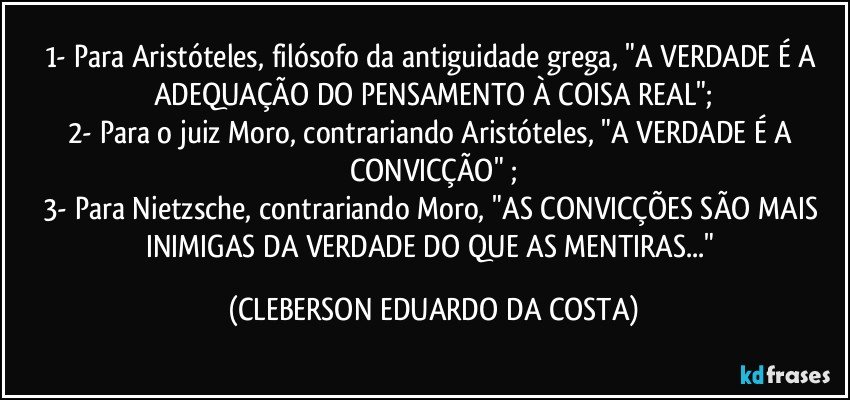 1- Para Aristóteles, filósofo da antiguidade grega, "A VERDADE É A ADEQUAÇÃO DO PENSAMENTO À COISA REAL";
2- Para o juiz Moro, contrariando Aristóteles, "A VERDADE É A CONVICÇÃO" ;
3- Para Nietzsche, contrariando Moro, "AS CONVICÇÕES SÃO MAIS INIMIGAS DA VERDADE DO QUE AS MENTIRAS..." (CLEBERSON EDUARDO DA COSTA)