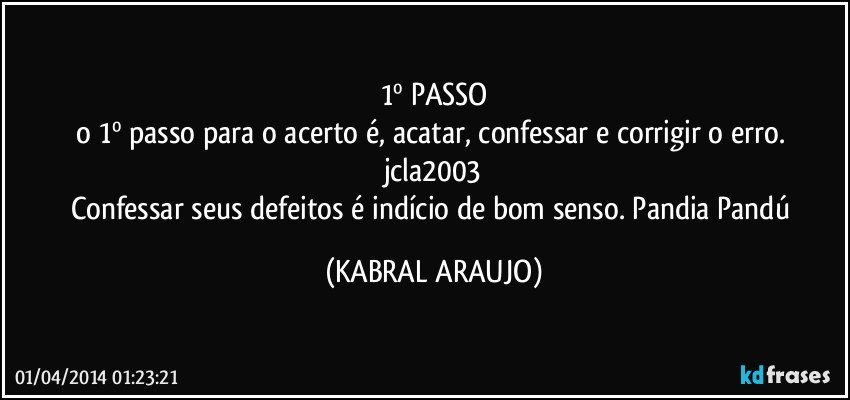 1º PASSO
o 1º passo para o acerto é, acatar, confessar e corrigir o erro. jcla2003
Confessar seus defeitos é indício de bom senso. Pandia Pandú (KABRAL ARAUJO)