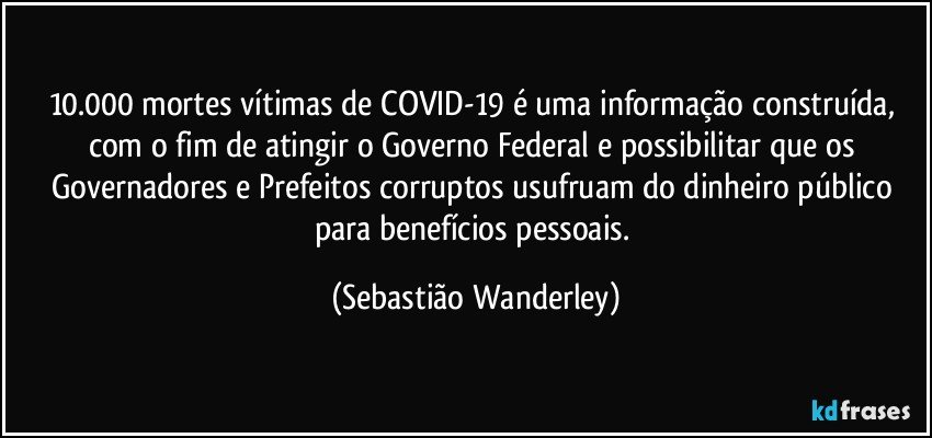 10.000 mortes vítimas de COVID-19 é uma informação construída, com o fim de atingir o Governo Federal e possibilitar que os Governadores e Prefeitos corruptos usufruam do dinheiro público para benefícios pessoais. (Sebastião Wanderley)