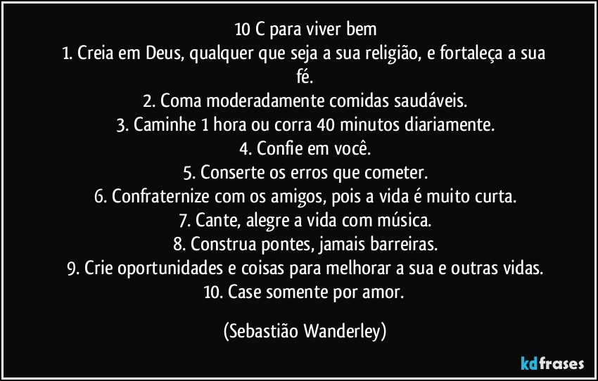 10 C para viver bem
1. Creia em Deus, qualquer que seja a sua religião, e fortaleça a sua fé.
2. Coma moderadamente comidas saudáveis.
3. Caminhe 1 hora ou corra 40 minutos diariamente.
4. Confie em você.
5. Conserte os erros que cometer.
6. Confraternize com os amigos, pois a vida é muito curta.
7. Cante, alegre a vida com música.
8. Construa pontes, jamais barreiras.
9. Crie oportunidades e coisas para melhorar a sua e outras vidas.
10. Case somente por amor. (Sebastião Wanderley)