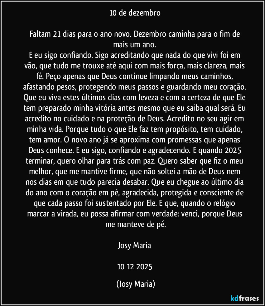 10 de dezembro 

Faltam 21 dias para o ano novo. Dezembro caminha para o fim de mais um ano. 
E eu sigo confiando. Sigo acreditando que nada do que vivi foi em vão, que tudo me trouxe até aqui com mais força, mais clareza, mais fé. Peço apenas que Deus continue limpando meus caminhos, afastando pesos, protegendo meus passos e guardando meu coração. Que eu viva estes últimos dias com leveza e com a certeza de que Ele tem preparado minha vitória antes mesmo que eu saiba qual será. Eu acredito no cuidado e na proteção de Deus. Acredito no seu agir em minha vida. Porque tudo o que Ele faz tem propósito, tem cuidado, tem amor. O novo ano já se aproxima com promessas que apenas Deus conhece. E eu sigo, confiando e agradecendo. E quando 2025 terminar, quero olhar para trás com paz. Quero saber que fiz o meu melhor, que me mantive firme, que não soltei a mão de Deus nem nos dias em que tudo parecia desabar. Que eu chegue ao último dia do ano com o coração em pé, agradecida, protegida e consciente de que cada passo foi sustentado por Ele. E que, quando o relógio marcar a virada, eu possa afirmar com verdade: venci, porque Deus me manteve de pé.

Josy Maria 

10/12/2025 (Josy Maria)