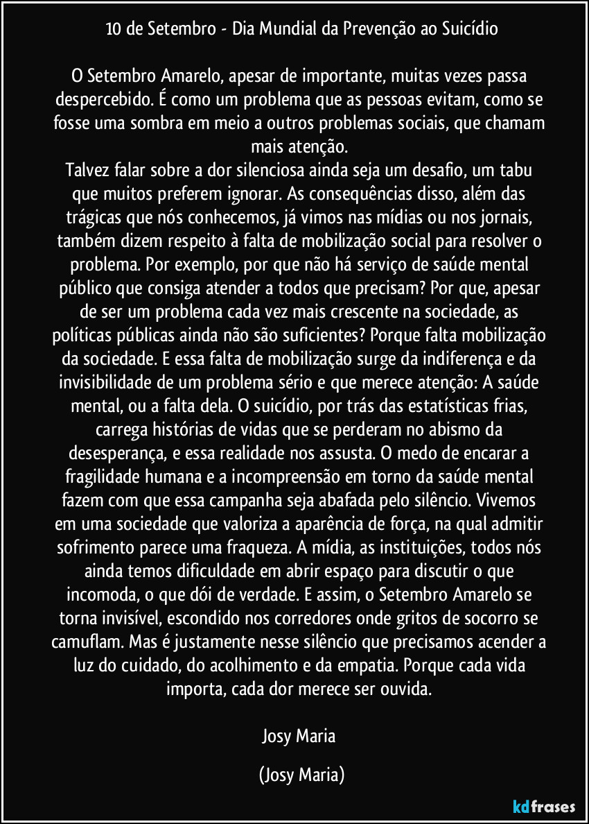 10 de Setembro - Dia Mundial da Prevenção ao Suicídio

O Setembro Amarelo, apesar de importante,  muitas vezes passa despercebido. É como um problema que as pessoas evitam, como se fosse uma sombra em meio a outros problemas sociais, que chamam mais atenção. 
Talvez falar sobre a dor silenciosa ainda seja um desafio, um tabu que muitos preferem ignorar. As consequências disso, além das trágicas que nós conhecemos, já vimos nas mídias ou nos jornais, também dizem respeito à falta de mobilização social para resolver o problema. Por exemplo, por que não há serviço de saúde mental público que consiga atender a todos que precisam? Por que, apesar de ser um problema cada vez mais crescente na sociedade, as políticas públicas ainda não são suficientes? Porque falta mobilização da sociedade. E essa falta de mobilização surge da indiferença e da invisibilidade de um problema sério e que merece atenção: A saúde mental, ou a falta dela. O suicídio, por trás das estatísticas frias, carrega histórias de vidas que se perderam no abismo da desesperança, e essa realidade nos assusta. O medo de encarar a fragilidade humana e a incompreensão em torno da saúde mental fazem com que essa campanha seja abafada pelo silêncio. Vivemos em uma sociedade que valoriza a aparência de força, na qual admitir sofrimento parece uma fraqueza. A mídia, as instituições, todos nós ainda temos dificuldade em abrir espaço para discutir o que incomoda, o que dói de verdade. E assim, o Setembro Amarelo se torna invisível, escondido nos corredores onde gritos de socorro se camuflam. Mas é justamente nesse silêncio que precisamos acender a luz do cuidado, do acolhimento e da empatia. Porque cada vida importa, cada dor merece ser ouvida. 

Josy Maria (Josy Maria)