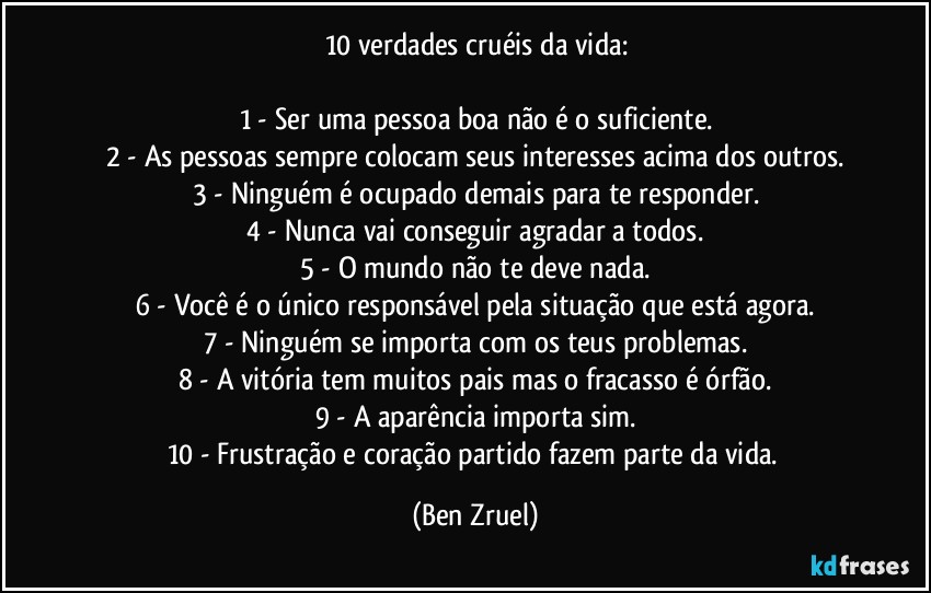 10 verdades cruéis da vida:

1 - Ser uma pessoa boa não é o suficiente.
2 - As pessoas sempre colocam seus interesses acima dos outros.
3 - Ninguém é ocupado demais para te responder.
4 - Nunca vai conseguir agradar a todos.
5 - O mundo não te deve nada.
6 - Você é o único responsável pela situação que está agora.
7 - Ninguém se importa com os teus problemas.
8 - A vitória tem muitos pais mas o fracasso é órfão.
9 - A aparência importa sim.
10 - Frustração e coração partido fazem parte da vida. (Ben Zruel)