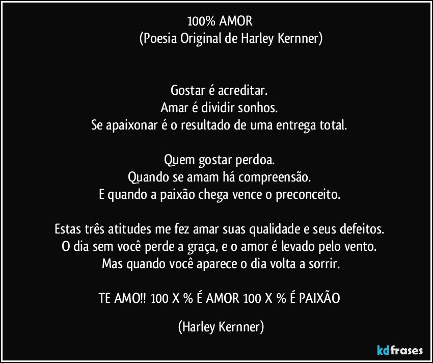 100% AMOR 
                        (Poesia Original de Harley Kernner)


Gostar é acreditar. 
Amar é dividir sonhos. 
Se apaixonar é o resultado de uma entrega total. 

Quem gostar perdoa. 
Quando se amam há compreensão. 
E quando a paixão chega vence o preconceito. 

Estas três atitudes me fez amar suas qualidade e seus defeitos. 
O dia sem você perde a graça, e o amor é levado pelo vento. 
Mas quando você aparece o dia volta a sorrir.

TE AMO!! 100 X % É AMOR 100 X % É PAIXÃO (Harley Kernner)