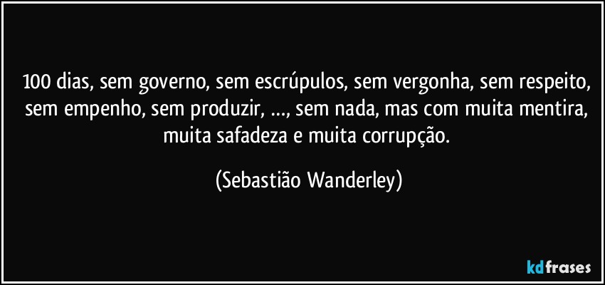 100 dias, sem governo, sem escrúpulos, sem vergonha, sem respeito, sem empenho, sem produzir, …, sem nada, mas com muita mentira, muita safadeza e muita corrupção. (Sebastião Wanderley)