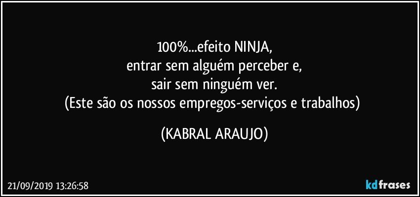 100%...efeito NINJA,
entrar sem alguém perceber e,
sair sem ninguém ver.
(Este são os nossos empregos-serviços e trabalhos) (KABRAL ARAUJO)