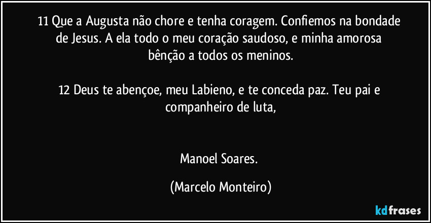 11 Que a Augusta não chore e tenha coragem. Confiemos na bondade de Jesus. A ela todo o meu coração saudoso, e minha amorosa bênção a todos os meninos.

12 Deus te abençoe, meu Labieno, e te conceda paz. Teu pai e companheiro de luta,


Manoel Soares. (Marcelo Monteiro)