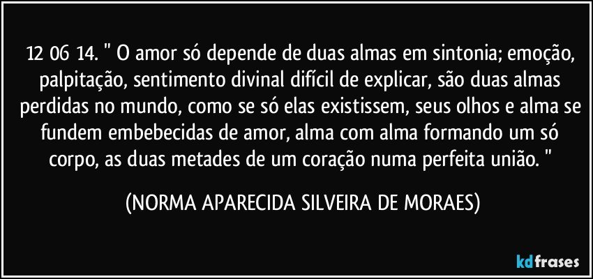 12/06/14. " O amor só depende de duas almas em sintonia; emoção, palpitação, sentimento divinal difícil de explicar, são duas almas perdidas no mundo, como se só elas existissem, seus olhos e alma se fundem embebecidas de amor, alma com alma formando um só corpo, as duas metades de um coração numa perfeita união. " (NORMA APARECIDA SILVEIRA DE MORAES)