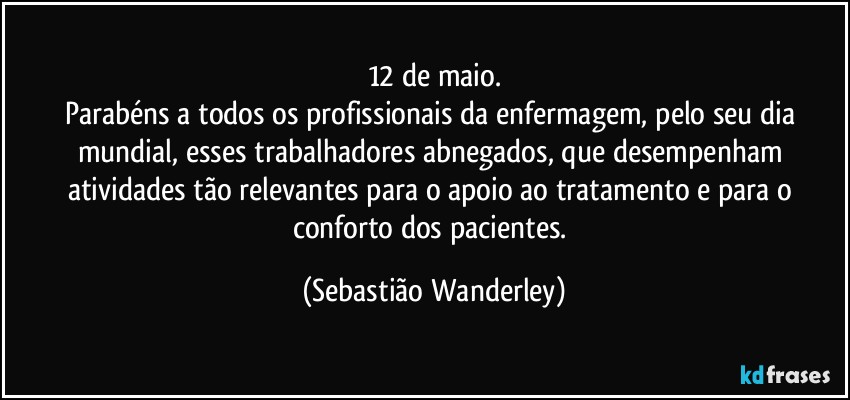 12 de maio.
Parabéns a todos os profissionais da enfermagem, pelo seu dia mundial, esses trabalhadores abnegados, que desempenham atividades tão relevantes para o apoio ao tratamento e para o conforto dos pacientes. (Sebastião Wanderley)