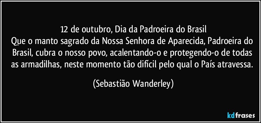 12 de outubro, Dia da Padroeira do Brasil
Que o manto sagrado da Nossa Senhora de Aparecida, Padroeira do Brasil, cubra o nosso povo, acalentando-o e protegendo-o de todas as armadilhas, neste momento tão difícil pelo qual o País atravessa. (Sebastião Wanderley)