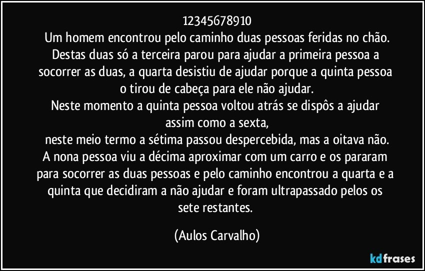 12345678910
Um homem encontrou pelo caminho duas pessoas feridas no chão.
Destas duas só a terceira parou para ajudar a primeira pessoa a socorrer as duas, a quarta desistiu de ajudar porque a quinta pessoa o tirou de cabeça para ele não ajudar.
Neste momento a quinta pessoa voltou atrás se dispôs a ajudar assim como a sexta,
neste meio termo a sétima passou despercebida, mas a oitava não.
A nona pessoa viu a décima aproximar com um carro e os pararam para socorrer as duas pessoas e pelo caminho encontrou a quarta e a quinta que decidiram a não ajudar e foram ultrapassado pelos os sete restantes. (Aulos Carvalho)