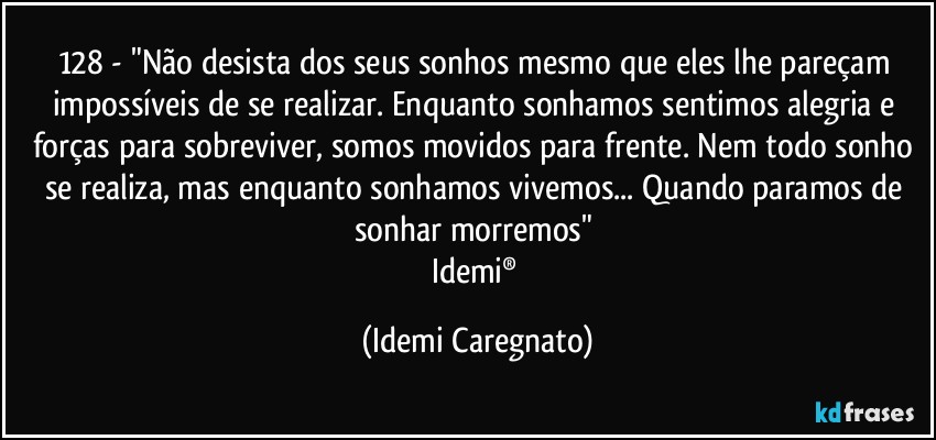 128 - "Não desista dos seus sonhos mesmo que eles lhe pareçam impossíveis de se realizar. Enquanto sonhamos sentimos alegria e forças para sobreviver, somos movidos para frente. Nem todo sonho se realiza, mas enquanto sonhamos vivemos... Quando paramos de sonhar morremos" 
Idemi® (Idemi Caregnato)