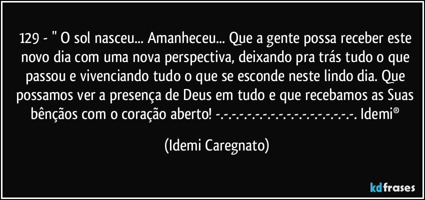 129 - " O sol nasceu... Amanheceu... Que a gente possa receber este novo dia com uma nova perspectiva, deixando pra trás tudo o que passou e vivenciando tudo o que se esconde neste lindo dia. Que possamos ver a presença de Deus em tudo e que recebamos as Suas bênçãos com o coração aberto! -.-.-.-.-.-.-.-.-.-.-.-.-.-.-.-.-.-. Idemi® (Idemi Caregnato)