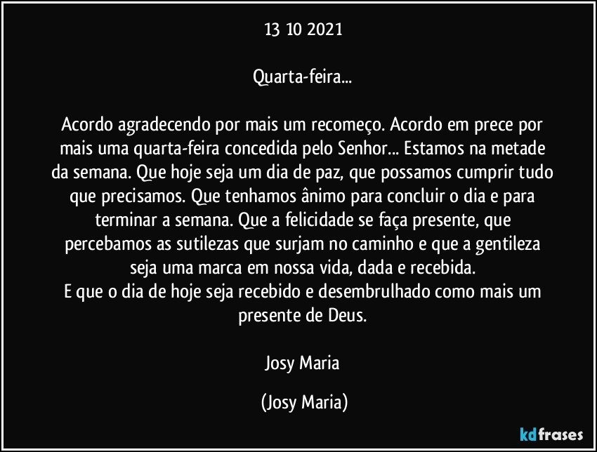 13/10/2021 

Quarta-feira... 

Acordo agradecendo por mais um recomeço. Acordo em prece por mais uma quarta-feira concedida pelo Senhor... Estamos na metade da semana. Que hoje seja um dia de paz, que possamos cumprir tudo que precisamos. Que tenhamos ânimo para concluir o dia e para terminar a semana. Que a felicidade se faça presente, que percebamos as sutilezas que surjam no caminho e que a gentileza seja uma marca em nossa vida, dada e recebida. 
E que o dia de hoje seja recebido e desembrulhado como mais um presente de Deus. 

Josy Maria (Josy Maria)