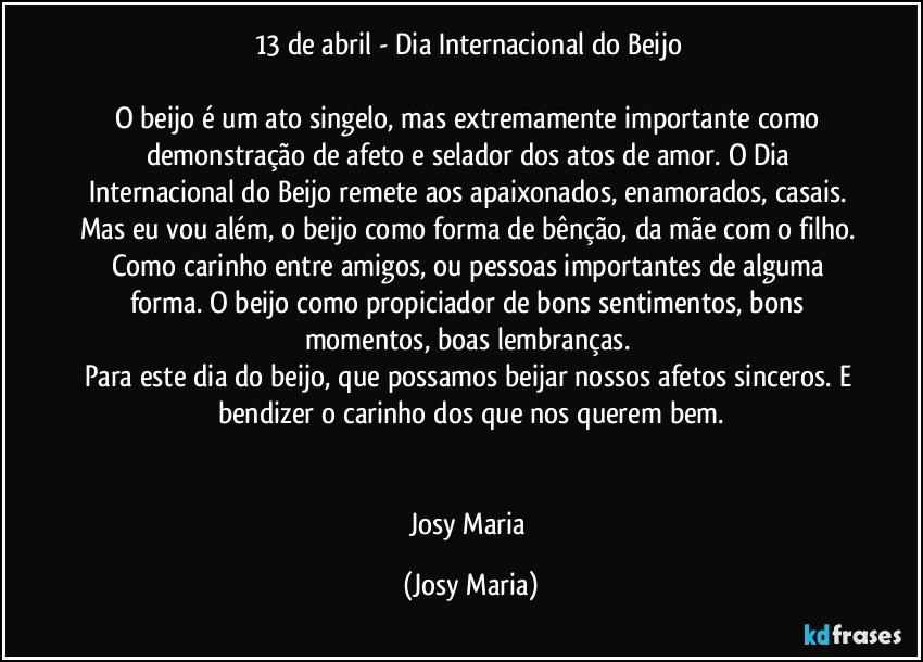 13 de abril - Dia Internacional do Beijo 

O beijo é um ato singelo, mas extremamente importante como demonstração de afeto e selador dos atos de amor. O Dia Internacional do Beijo remete aos apaixonados, enamorados, casais. Mas eu vou além, o beijo como forma de bênção, da mãe com o filho. Como carinho entre amigos, ou pessoas importantes de alguma forma. O beijo como propiciador de bons sentimentos, bons momentos, boas lembranças. 
Para este dia do beijo, que possamos beijar nossos afetos sinceros. E bendizer o carinho dos que nos querem bem.


Josy Maria (Josy Maria)