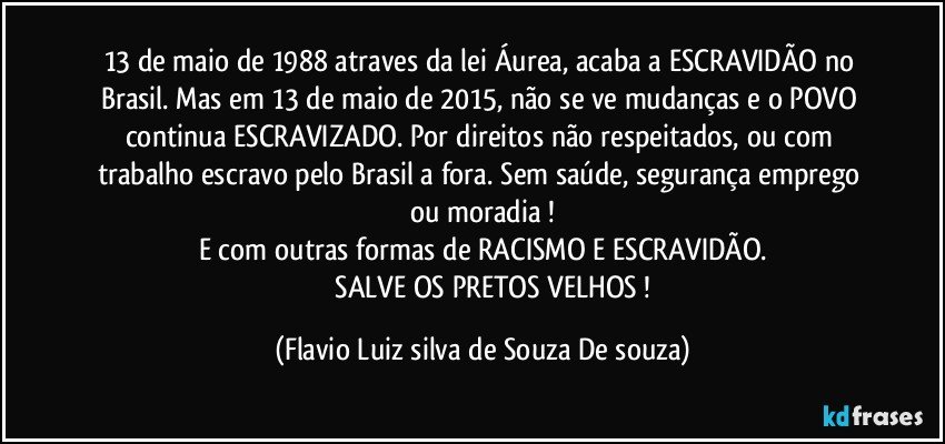 13 de maio de 1988 atraves da lei Áurea, acaba a ESCRAVIDÃO no Brasil.  Mas em 13 de maio de 2015, não se ve mudanças e o POVO continua ESCRAVIZADO.  Por direitos não respeitados, ou com trabalho escravo pelo Brasil a fora. Sem saúde, segurança emprego ou moradia !
E com outras formas de RACISMO E ESCRAVIDÃO.
                SALVE OS PRETOS VELHOS ! (Flavio Luiz silva de Souza De souza)